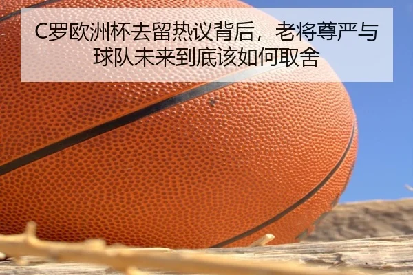 C罗欧洲杯去留热议背后，老将尊严与球队未来到底该如何取舍